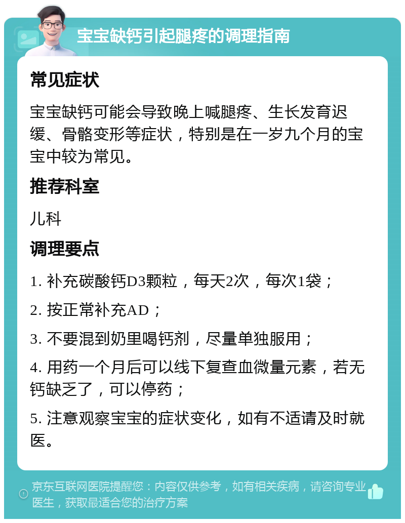 宝宝缺钙引起腿疼的调理指南 常见症状 宝宝缺钙可能会导致晚上喊腿疼、生长发育迟缓、骨骼变形等症状，特别是在一岁九个月的宝宝中较为常见。 推荐科室 儿科 调理要点 1. 补充碳酸钙D3颗粒，每天2次，每次1袋； 2. 按正常补充AD； 3. 不要混到奶里喝钙剂，尽量单独服用； 4. 用药一个月后可以线下复查血微量元素，若无钙缺乏了，可以停药； 5. 注意观察宝宝的症状变化，如有不适请及时就医。