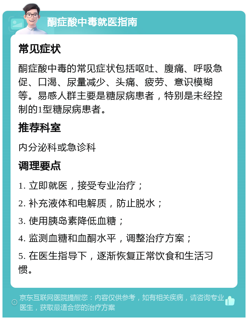 酮症酸中毒就医指南 常见症状 酮症酸中毒的常见症状包括呕吐、腹痛、呼吸急促、口渴、尿量减少、头痛、疲劳、意识模糊等。易感人群主要是糖尿病患者，特别是未经控制的1型糖尿病患者。 推荐科室 内分泌科或急诊科 调理要点 1. 立即就医，接受专业治疗； 2. 补充液体和电解质，防止脱水； 3. 使用胰岛素降低血糖； 4. 监测血糖和血酮水平，调整治疗方案； 5. 在医生指导下，逐渐恢复正常饮食和生活习惯。