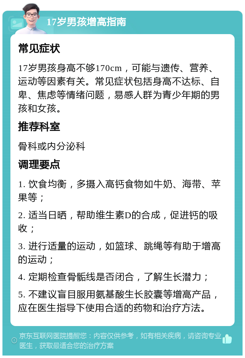 17岁男孩增高指南 常见症状 17岁男孩身高不够170cm，可能与遗传、营养、运动等因素有关。常见症状包括身高不达标、自卑、焦虑等情绪问题，易感人群为青少年期的男孩和女孩。 推荐科室 骨科或内分泌科 调理要点 1. 饮食均衡，多摄入高钙食物如牛奶、海带、苹果等； 2. 适当日晒，帮助维生素D的合成，促进钙的吸收； 3. 进行适量的运动，如篮球、跳绳等有助于增高的运动； 4. 定期检查骨骺线是否闭合，了解生长潜力； 5. 不建议盲目服用氨基酸生长胶囊等增高产品，应在医生指导下使用合适的药物和治疗方法。