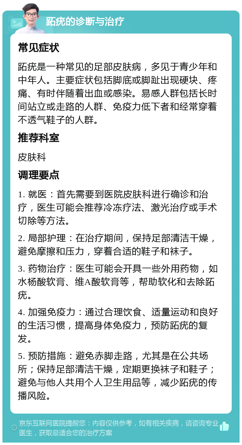 跖疣的诊断与治疗 常见症状 跖疣是一种常见的足部皮肤病，多见于青少年和中年人。主要症状包括脚底或脚趾出现硬块、疼痛、有时伴随着出血或感染。易感人群包括长时间站立或走路的人群、免疫力低下者和经常穿着不透气鞋子的人群。 推荐科室 皮肤科 调理要点 1. 就医：首先需要到医院皮肤科进行确诊和治疗，医生可能会推荐冷冻疗法、激光治疗或手术切除等方法。 2. 局部护理：在治疗期间，保持足部清洁干燥，避免摩擦和压力，穿着合适的鞋子和袜子。 3. 药物治疗：医生可能会开具一些外用药物，如水杨酸软膏、维A酸软膏等，帮助软化和去除跖疣。 4. 加强免疫力：通过合理饮食、适量运动和良好的生活习惯，提高身体免疫力，预防跖疣的复发。 5. 预防措施：避免赤脚走路，尤其是在公共场所；保持足部清洁干燥，定期更换袜子和鞋子；避免与他人共用个人卫生用品等，减少跖疣的传播风险。