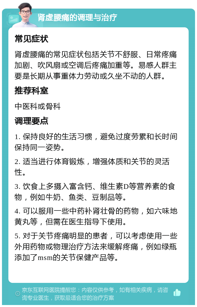 肾虚腰痛的调理与治疗 常见症状 肾虚腰痛的常见症状包括关节不舒服、日常疼痛加剧、吹风扇或空调后疼痛加重等。易感人群主要是长期从事重体力劳动或久坐不动的人群。 推荐科室 中医科或骨科 调理要点 1. 保持良好的生活习惯，避免过度劳累和长时间保持同一姿势。 2. 适当进行体育锻炼，增强体质和关节的灵活性。 3. 饮食上多摄入富含钙、维生素D等营养素的食物，例如牛奶、鱼类、豆制品等。 4. 可以服用一些中药补肾壮骨的药物，如六味地黄丸等，但需在医生指导下使用。 5. 对于关节疼痛明显的患者，可以考虑使用一些外用药物或物理治疗方法来缓解疼痛，例如绿瓶添加了msm的关节保健产品等。