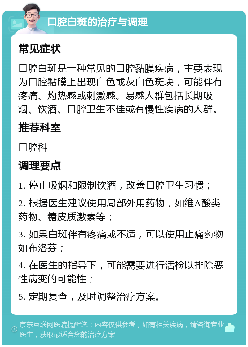 口腔白斑的治疗与调理 常见症状 口腔白斑是一种常见的口腔黏膜疾病，主要表现为口腔黏膜上出现白色或灰白色斑块，可能伴有疼痛、灼热感或刺激感。易感人群包括长期吸烟、饮酒、口腔卫生不佳或有慢性疾病的人群。 推荐科室 口腔科 调理要点 1. 停止吸烟和限制饮酒，改善口腔卫生习惯； 2. 根据医生建议使用局部外用药物，如维A酸类药物、糖皮质激素等； 3. 如果白斑伴有疼痛或不适，可以使用止痛药物如布洛芬； 4. 在医生的指导下，可能需要进行活检以排除恶性病变的可能性； 5. 定期复查，及时调整治疗方案。