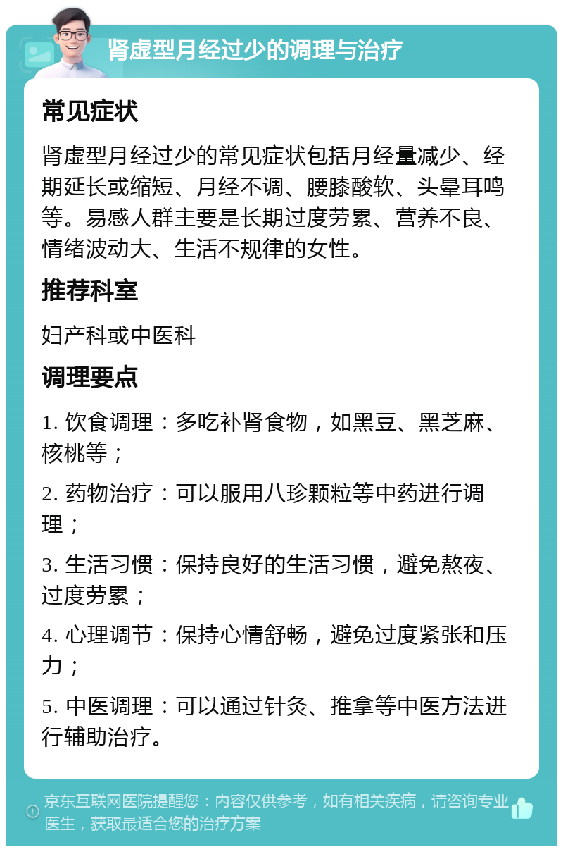 肾虚型月经过少的调理与治疗 常见症状 肾虚型月经过少的常见症状包括月经量减少、经期延长或缩短、月经不调、腰膝酸软、头晕耳鸣等。易感人群主要是长期过度劳累、营养不良、情绪波动大、生活不规律的女性。 推荐科室 妇产科或中医科 调理要点 1. 饮食调理：多吃补肾食物，如黑豆、黑芝麻、核桃等； 2. 药物治疗：可以服用八珍颗粒等中药进行调理； 3. 生活习惯：保持良好的生活习惯，避免熬夜、过度劳累； 4. 心理调节：保持心情舒畅，避免过度紧张和压力； 5. 中医调理：可以通过针灸、推拿等中医方法进行辅助治疗。