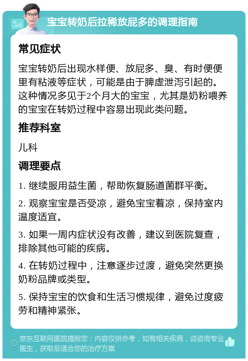 宝宝转奶后拉稀放屁多的调理指南 常见症状 宝宝转奶后出现水样便、放屁多、臭、有时便便里有粘液等症状，可能是由于脾虚泄泻引起的。这种情况多见于2个月大的宝宝，尤其是奶粉喂养的宝宝在转奶过程中容易出现此类问题。 推荐科室 儿科 调理要点 1. 继续服用益生菌，帮助恢复肠道菌群平衡。 2. 观察宝宝是否受凉，避免宝宝着凉，保持室内温度适宜。 3. 如果一周内症状没有改善，建议到医院复查，排除其他可能的疾病。 4. 在转奶过程中，注意逐步过渡，避免突然更换奶粉品牌或类型。 5. 保持宝宝的饮食和生活习惯规律，避免过度疲劳和精神紧张。