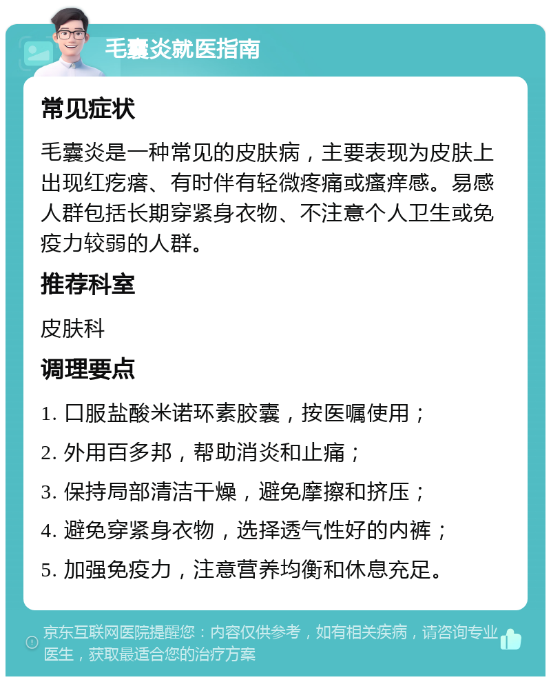 毛囊炎就医指南 常见症状 毛囊炎是一种常见的皮肤病，主要表现为皮肤上出现红疙瘩、有时伴有轻微疼痛或瘙痒感。易感人群包括长期穿紧身衣物、不注意个人卫生或免疫力较弱的人群。 推荐科室 皮肤科 调理要点 1. 口服盐酸米诺环素胶囊，按医嘱使用； 2. 外用百多邦，帮助消炎和止痛； 3. 保持局部清洁干燥，避免摩擦和挤压； 4. 避免穿紧身衣物，选择透气性好的内裤； 5. 加强免疫力，注意营养均衡和休息充足。