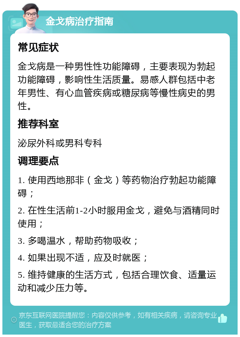 金戈病治疗指南 常见症状 金戈病是一种男性性功能障碍，主要表现为勃起功能障碍，影响性生活质量。易感人群包括中老年男性、有心血管疾病或糖尿病等慢性病史的男性。 推荐科室 泌尿外科或男科专科 调理要点 1. 使用西地那非（金戈）等药物治疗勃起功能障碍； 2. 在性生活前1-2小时服用金戈，避免与酒精同时使用； 3. 多喝温水，帮助药物吸收； 4. 如果出现不适，应及时就医； 5. 维持健康的生活方式，包括合理饮食、适量运动和减少压力等。