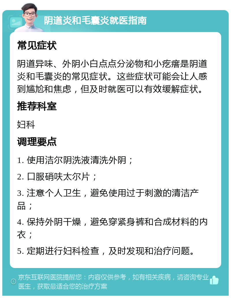 阴道炎和毛囊炎就医指南 常见症状 阴道异味、外阴小白点点分泌物和小疙瘩是阴道炎和毛囊炎的常见症状。这些症状可能会让人感到尴尬和焦虑，但及时就医可以有效缓解症状。 推荐科室 妇科 调理要点 1. 使用洁尔阴洗液清洗外阴； 2. 口服硝呋太尔片； 3. 注意个人卫生，避免使用过于刺激的清洁产品； 4. 保持外阴干燥，避免穿紧身裤和合成材料的内衣； 5. 定期进行妇科检查，及时发现和治疗问题。