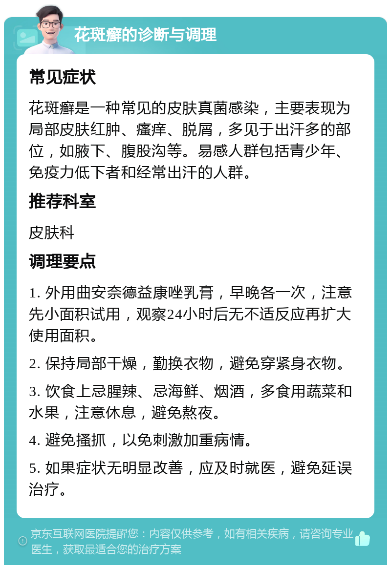 花斑癣的诊断与调理 常见症状 花斑癣是一种常见的皮肤真菌感染，主要表现为局部皮肤红肿、瘙痒、脱屑，多见于出汗多的部位，如腋下、腹股沟等。易感人群包括青少年、免疫力低下者和经常出汗的人群。 推荐科室 皮肤科 调理要点 1. 外用曲安奈德益康唑乳膏，早晚各一次，注意先小面积试用，观察24小时后无不适反应再扩大使用面积。 2. 保持局部干燥，勤换衣物，避免穿紧身衣物。 3. 饮食上忌腥辣、忌海鲜、烟酒，多食用蔬菜和水果，注意休息，避免熬夜。 4. 避免搔抓，以免刺激加重病情。 5. 如果症状无明显改善，应及时就医，避免延误治疗。