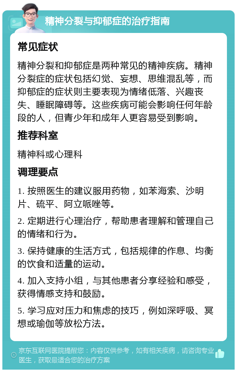 精神分裂与抑郁症的治疗指南 常见症状 精神分裂和抑郁症是两种常见的精神疾病。精神分裂症的症状包括幻觉、妄想、思维混乱等，而抑郁症的症状则主要表现为情绪低落、兴趣丧失、睡眠障碍等。这些疾病可能会影响任何年龄段的人，但青少年和成年人更容易受到影响。 推荐科室 精神科或心理科 调理要点 1. 按照医生的建议服用药物，如苯海索、沙明片、硫平、阿立哌唑等。 2. 定期进行心理治疗，帮助患者理解和管理自己的情绪和行为。 3. 保持健康的生活方式，包括规律的作息、均衡的饮食和适量的运动。 4. 加入支持小组，与其他患者分享经验和感受，获得情感支持和鼓励。 5. 学习应对压力和焦虑的技巧，例如深呼吸、冥想或瑜伽等放松方法。