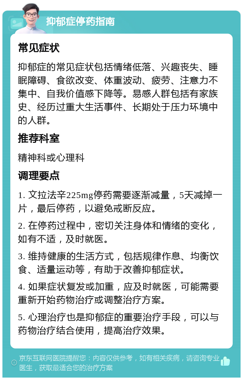 抑郁症停药指南 常见症状 抑郁症的常见症状包括情绪低落、兴趣丧失、睡眠障碍、食欲改变、体重波动、疲劳、注意力不集中、自我价值感下降等。易感人群包括有家族史、经历过重大生活事件、长期处于压力环境中的人群。 推荐科室 精神科或心理科 调理要点 1. 文拉法辛225mg停药需要逐渐减量，5天减掉一片，最后停药，以避免戒断反应。 2. 在停药过程中，密切关注身体和情绪的变化，如有不适，及时就医。 3. 维持健康的生活方式，包括规律作息、均衡饮食、适量运动等，有助于改善抑郁症状。 4. 如果症状复发或加重，应及时就医，可能需要重新开始药物治疗或调整治疗方案。 5. 心理治疗也是抑郁症的重要治疗手段，可以与药物治疗结合使用，提高治疗效果。