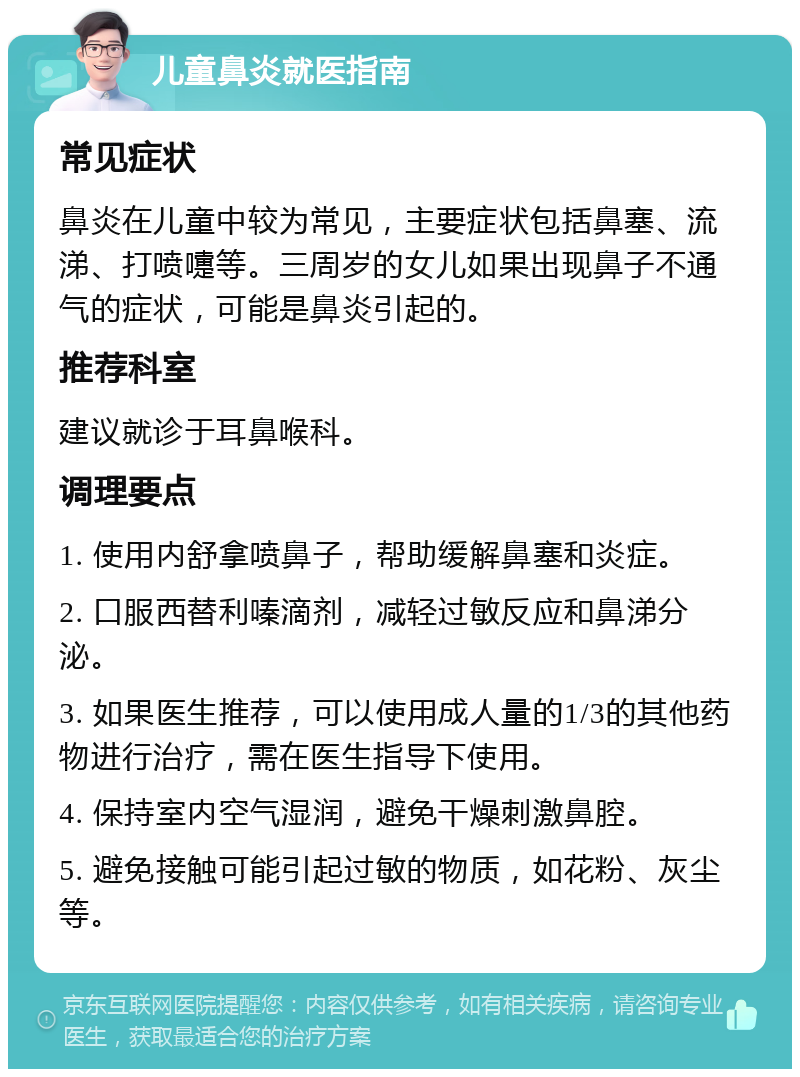 儿童鼻炎就医指南 常见症状 鼻炎在儿童中较为常见，主要症状包括鼻塞、流涕、打喷嚏等。三周岁的女儿如果出现鼻子不通气的症状，可能是鼻炎引起的。 推荐科室 建议就诊于耳鼻喉科。 调理要点 1. 使用内舒拿喷鼻子，帮助缓解鼻塞和炎症。 2. 口服西替利嗪滴剂，减轻过敏反应和鼻涕分泌。 3. 如果医生推荐，可以使用成人量的1/3的其他药物进行治疗，需在医生指导下使用。 4. 保持室内空气湿润，避免干燥刺激鼻腔。 5. 避免接触可能引起过敏的物质，如花粉、灰尘等。