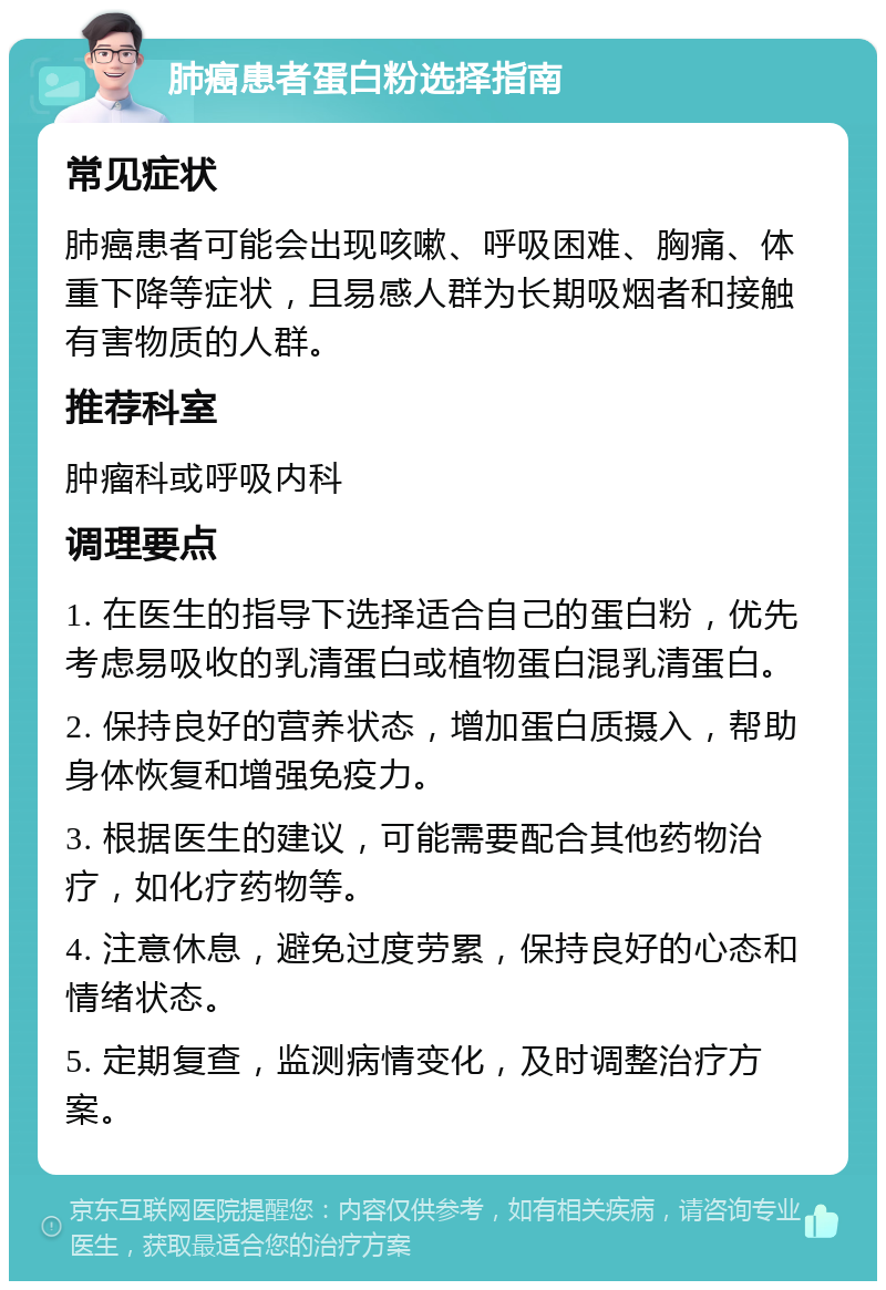 肺癌患者蛋白粉选择指南 常见症状 肺癌患者可能会出现咳嗽、呼吸困难、胸痛、体重下降等症状，且易感人群为长期吸烟者和接触有害物质的人群。 推荐科室 肿瘤科或呼吸内科 调理要点 1. 在医生的指导下选择适合自己的蛋白粉，优先考虑易吸收的乳清蛋白或植物蛋白混乳清蛋白。 2. 保持良好的营养状态，增加蛋白质摄入，帮助身体恢复和增强免疫力。 3. 根据医生的建议，可能需要配合其他药物治疗，如化疗药物等。 4. 注意休息，避免过度劳累，保持良好的心态和情绪状态。 5. 定期复查，监测病情变化，及时调整治疗方案。