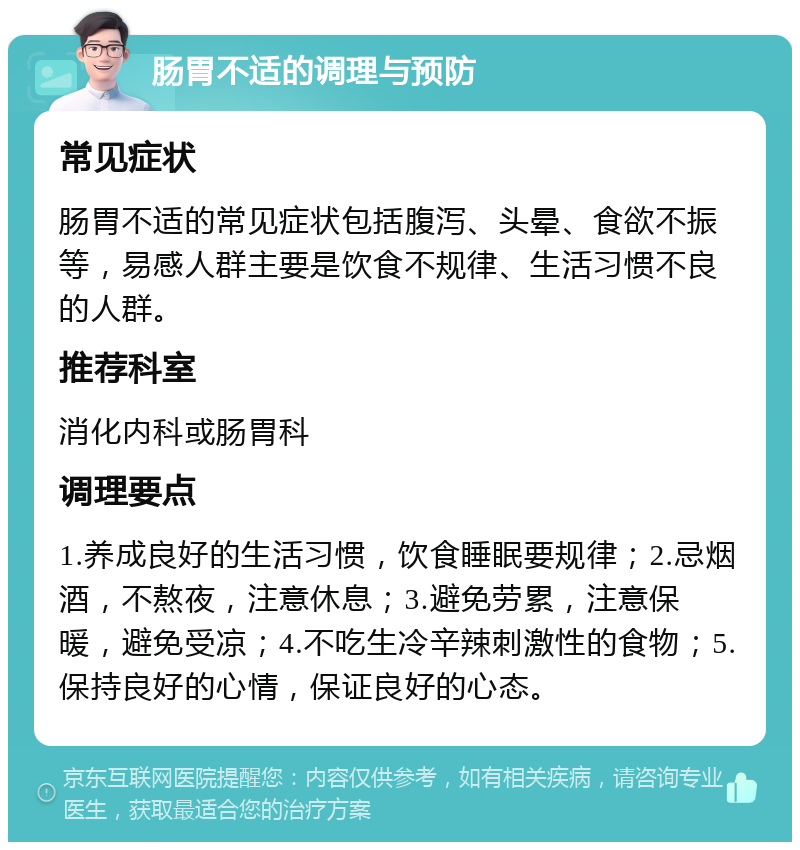 肠胃不适的调理与预防 常见症状 肠胃不适的常见症状包括腹泻、头晕、食欲不振等，易感人群主要是饮食不规律、生活习惯不良的人群。 推荐科室 消化内科或肠胃科 调理要点 1.养成良好的生活习惯，饮食睡眠要规律；2.忌烟酒，不熬夜，注意休息；3.避免劳累，注意保暖，避免受凉；4.不吃生冷辛辣刺激性的食物；5.保持良好的心情，保证良好的心态。