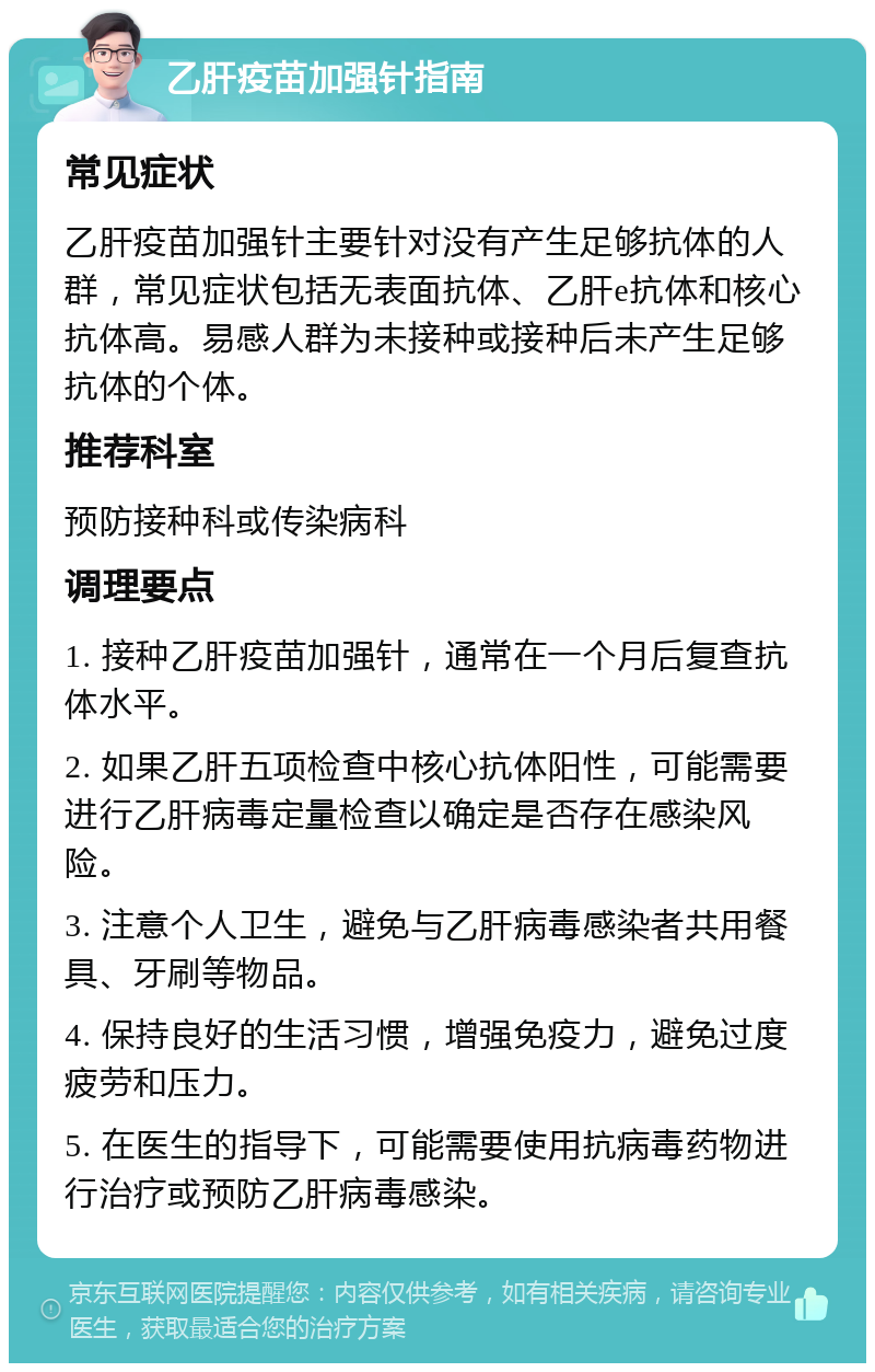 乙肝疫苗加强针指南 常见症状 乙肝疫苗加强针主要针对没有产生足够抗体的人群，常见症状包括无表面抗体、乙肝e抗体和核心抗体高。易感人群为未接种或接种后未产生足够抗体的个体。 推荐科室 预防接种科或传染病科 调理要点 1. 接种乙肝疫苗加强针，通常在一个月后复查抗体水平。 2. 如果乙肝五项检查中核心抗体阳性，可能需要进行乙肝病毒定量检查以确定是否存在感染风险。 3. 注意个人卫生，避免与乙肝病毒感染者共用餐具、牙刷等物品。 4. 保持良好的生活习惯，增强免疫力，避免过度疲劳和压力。 5. 在医生的指导下，可能需要使用抗病毒药物进行治疗或预防乙肝病毒感染。