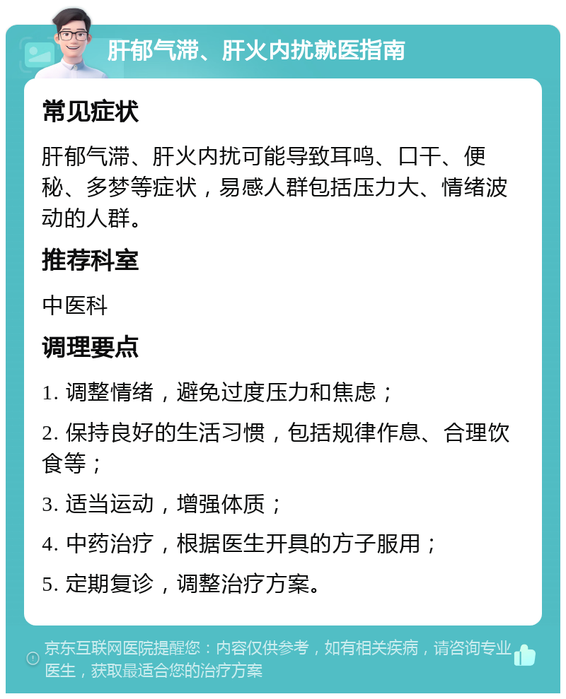 肝郁气滞、肝火内扰就医指南 常见症状 肝郁气滞、肝火内扰可能导致耳鸣、口干、便秘、多梦等症状，易感人群包括压力大、情绪波动的人群。 推荐科室 中医科 调理要点 1. 调整情绪，避免过度压力和焦虑； 2. 保持良好的生活习惯，包括规律作息、合理饮食等； 3. 适当运动，增强体质； 4. 中药治疗，根据医生开具的方子服用； 5. 定期复诊，调整治疗方案。