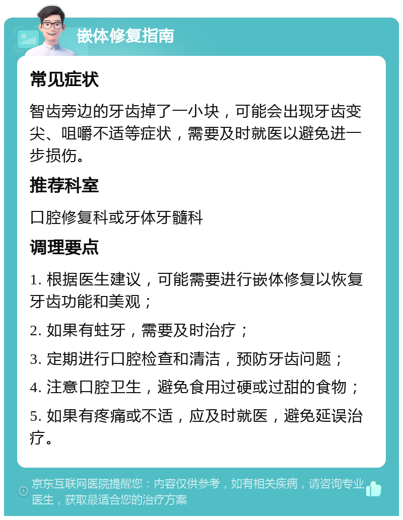 嵌体修复指南 常见症状 智齿旁边的牙齿掉了一小块，可能会出现牙齿变尖、咀嚼不适等症状，需要及时就医以避免进一步损伤。 推荐科室 口腔修复科或牙体牙髓科 调理要点 1. 根据医生建议，可能需要进行嵌体修复以恢复牙齿功能和美观； 2. 如果有蛀牙，需要及时治疗； 3. 定期进行口腔检查和清洁，预防牙齿问题； 4. 注意口腔卫生，避免食用过硬或过甜的食物； 5. 如果有疼痛或不适，应及时就医，避免延误治疗。