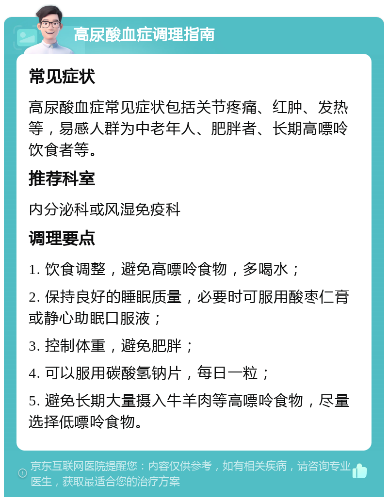 高尿酸血症调理指南 常见症状 高尿酸血症常见症状包括关节疼痛、红肿、发热等，易感人群为中老年人、肥胖者、长期高嘌呤饮食者等。 推荐科室 内分泌科或风湿免疫科 调理要点 1. 饮食调整，避免高嘌呤食物，多喝水； 2. 保持良好的睡眠质量，必要时可服用酸枣仁膏或静心助眠口服液； 3. 控制体重，避免肥胖； 4. 可以服用碳酸氢钠片，每日一粒； 5. 避免长期大量摄入牛羊肉等高嘌呤食物，尽量选择低嘌呤食物。