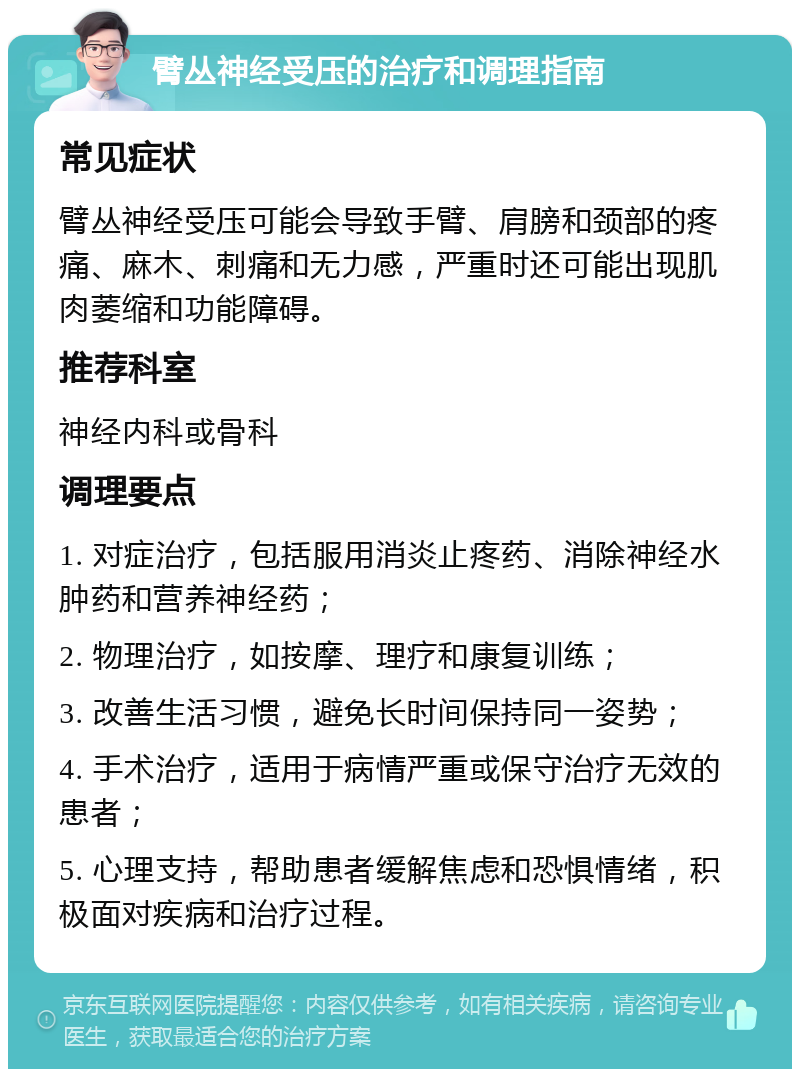 臂丛神经受压的治疗和调理指南 常见症状 臂丛神经受压可能会导致手臂、肩膀和颈部的疼痛、麻木、刺痛和无力感，严重时还可能出现肌肉萎缩和功能障碍。 推荐科室 神经内科或骨科 调理要点 1. 对症治疗，包括服用消炎止疼药、消除神经水肿药和营养神经药； 2. 物理治疗，如按摩、理疗和康复训练； 3. 改善生活习惯，避免长时间保持同一姿势； 4. 手术治疗，适用于病情严重或保守治疗无效的患者； 5. 心理支持，帮助患者缓解焦虑和恐惧情绪，积极面对疾病和治疗过程。