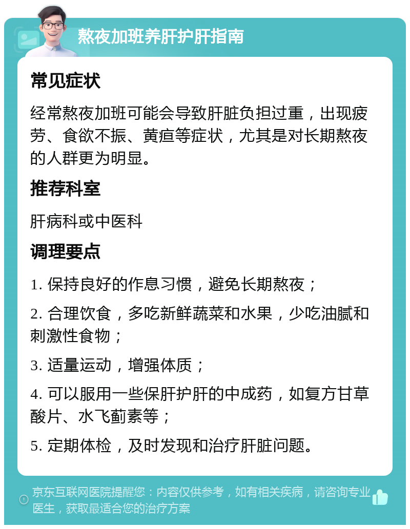 熬夜加班养肝护肝指南 常见症状 经常熬夜加班可能会导致肝脏负担过重，出现疲劳、食欲不振、黄疸等症状，尤其是对长期熬夜的人群更为明显。 推荐科室 肝病科或中医科 调理要点 1. 保持良好的作息习惯，避免长期熬夜； 2. 合理饮食，多吃新鲜蔬菜和水果，少吃油腻和刺激性食物； 3. 适量运动，增强体质； 4. 可以服用一些保肝护肝的中成药，如复方甘草酸片、水飞蓟素等； 5. 定期体检，及时发现和治疗肝脏问题。