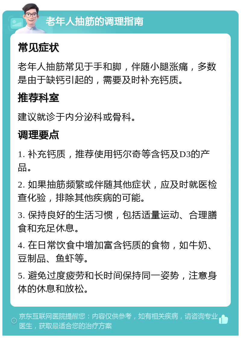 老年人抽筋的调理指南 常见症状 老年人抽筋常见于手和脚，伴随小腿涨痛，多数是由于缺钙引起的，需要及时补充钙质。 推荐科室 建议就诊于内分泌科或骨科。 调理要点 1. 补充钙质，推荐使用钙尔奇等含钙及D3的产品。 2. 如果抽筋频繁或伴随其他症状，应及时就医检查化验，排除其他疾病的可能。 3. 保持良好的生活习惯，包括适量运动、合理膳食和充足休息。 4. 在日常饮食中增加富含钙质的食物，如牛奶、豆制品、鱼虾等。 5. 避免过度疲劳和长时间保持同一姿势，注意身体的休息和放松。