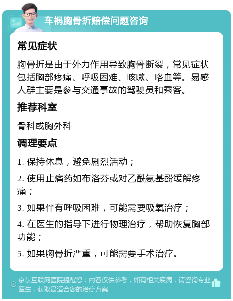 车祸胸骨折赔偿问题咨询 常见症状 胸骨折是由于外力作用导致胸骨断裂，常见症状包括胸部疼痛、呼吸困难、咳嗽、咯血等。易感人群主要是参与交通事故的驾驶员和乘客。 推荐科室 骨科或胸外科 调理要点 1. 保持休息，避免剧烈活动； 2. 使用止痛药如布洛芬或对乙酰氨基酚缓解疼痛； 3. 如果伴有呼吸困难，可能需要吸氧治疗； 4. 在医生的指导下进行物理治疗，帮助恢复胸部功能； 5. 如果胸骨折严重，可能需要手术治疗。