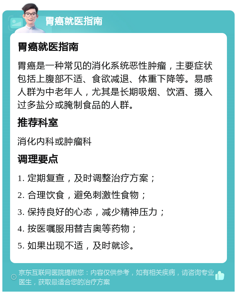 胃癌就医指南 胃癌就医指南 胃癌是一种常见的消化系统恶性肿瘤，主要症状包括上腹部不适、食欲减退、体重下降等。易感人群为中老年人，尤其是长期吸烟、饮酒、摄入过多盐分或腌制食品的人群。 推荐科室 消化内科或肿瘤科 调理要点 1. 定期复查，及时调整治疗方案； 2. 合理饮食，避免刺激性食物； 3. 保持良好的心态，减少精神压力； 4. 按医嘱服用替吉奥等药物； 5. 如果出现不适，及时就诊。