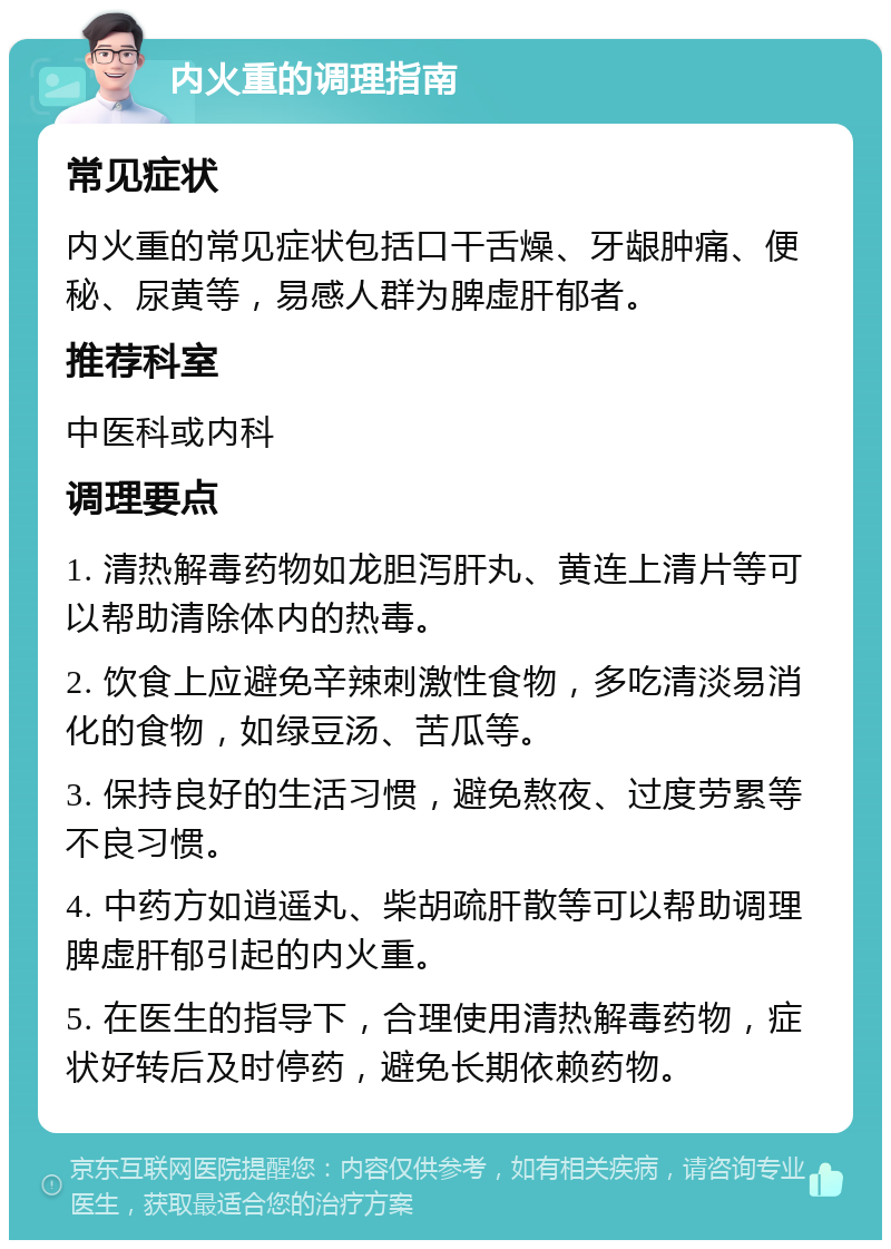 内火重的调理指南 常见症状 内火重的常见症状包括口干舌燥、牙龈肿痛、便秘、尿黄等，易感人群为脾虚肝郁者。 推荐科室 中医科或内科 调理要点 1. 清热解毒药物如龙胆泻肝丸、黄连上清片等可以帮助清除体内的热毒。 2. 饮食上应避免辛辣刺激性食物，多吃清淡易消化的食物，如绿豆汤、苦瓜等。 3. 保持良好的生活习惯，避免熬夜、过度劳累等不良习惯。 4. 中药方如逍遥丸、柴胡疏肝散等可以帮助调理脾虚肝郁引起的内火重。 5. 在医生的指导下，合理使用清热解毒药物，症状好转后及时停药，避免长期依赖药物。