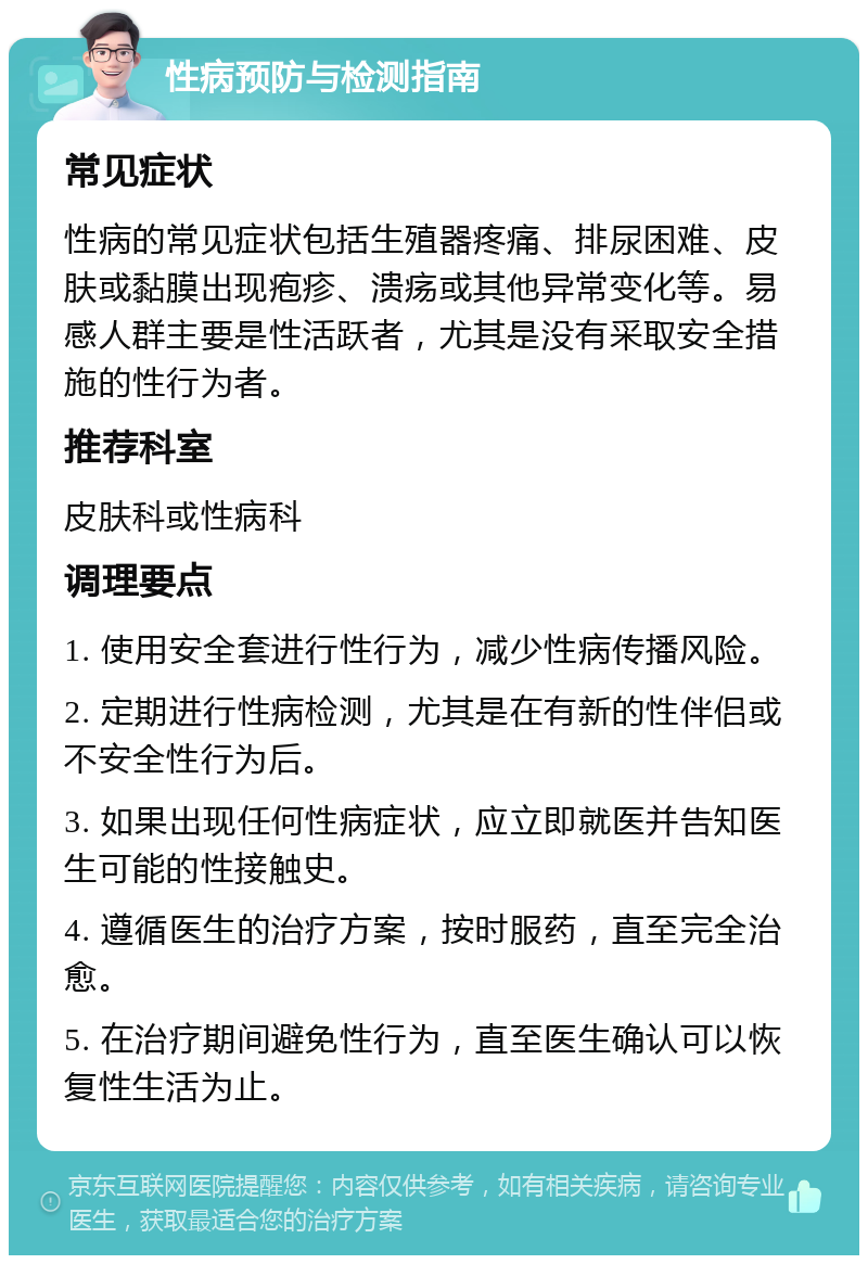 性病预防与检测指南 常见症状 性病的常见症状包括生殖器疼痛、排尿困难、皮肤或黏膜出现疱疹、溃疡或其他异常变化等。易感人群主要是性活跃者，尤其是没有采取安全措施的性行为者。 推荐科室 皮肤科或性病科 调理要点 1. 使用安全套进行性行为，减少性病传播风险。 2. 定期进行性病检测，尤其是在有新的性伴侣或不安全性行为后。 3. 如果出现任何性病症状，应立即就医并告知医生可能的性接触史。 4. 遵循医生的治疗方案，按时服药，直至完全治愈。 5. 在治疗期间避免性行为，直至医生确认可以恢复性生活为止。