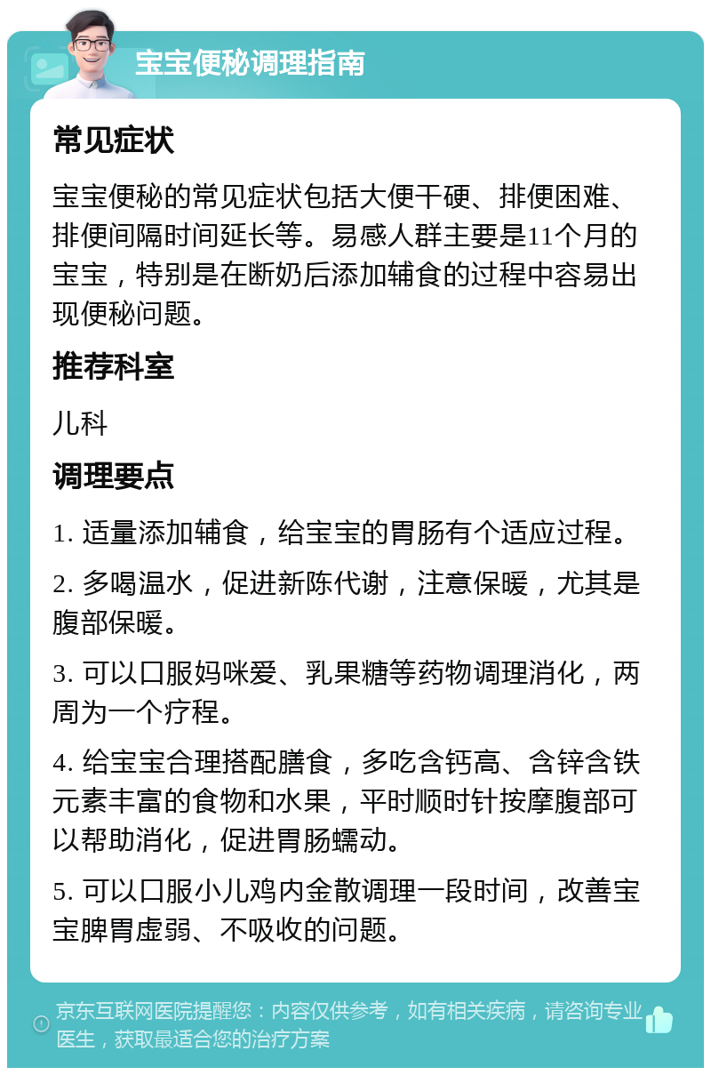 宝宝便秘调理指南 常见症状 宝宝便秘的常见症状包括大便干硬、排便困难、排便间隔时间延长等。易感人群主要是11个月的宝宝，特别是在断奶后添加辅食的过程中容易出现便秘问题。 推荐科室 儿科 调理要点 1. 适量添加辅食，给宝宝的胃肠有个适应过程。 2. 多喝温水，促进新陈代谢，注意保暖，尤其是腹部保暖。 3. 可以口服妈咪爱、乳果糖等药物调理消化，两周为一个疗程。 4. 给宝宝合理搭配膳食，多吃含钙高、含锌含铁元素丰富的食物和水果，平时顺时针按摩腹部可以帮助消化，促进胃肠蠕动。 5. 可以口服小儿鸡内金散调理一段时间，改善宝宝脾胃虚弱、不吸收的问题。