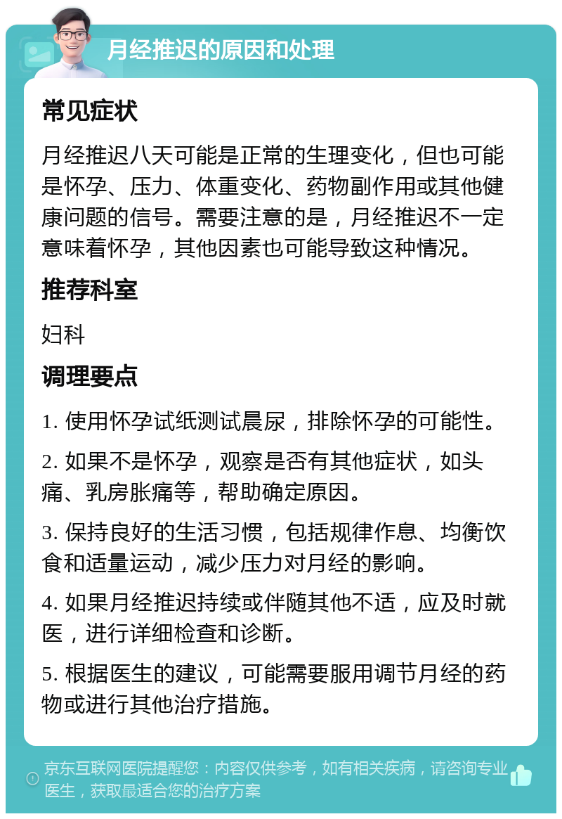 月经推迟的原因和处理 常见症状 月经推迟八天可能是正常的生理变化，但也可能是怀孕、压力、体重变化、药物副作用或其他健康问题的信号。需要注意的是，月经推迟不一定意味着怀孕，其他因素也可能导致这种情况。 推荐科室 妇科 调理要点 1. 使用怀孕试纸测试晨尿，排除怀孕的可能性。 2. 如果不是怀孕，观察是否有其他症状，如头痛、乳房胀痛等，帮助确定原因。 3. 保持良好的生活习惯，包括规律作息、均衡饮食和适量运动，减少压力对月经的影响。 4. 如果月经推迟持续或伴随其他不适，应及时就医，进行详细检查和诊断。 5. 根据医生的建议，可能需要服用调节月经的药物或进行其他治疗措施。