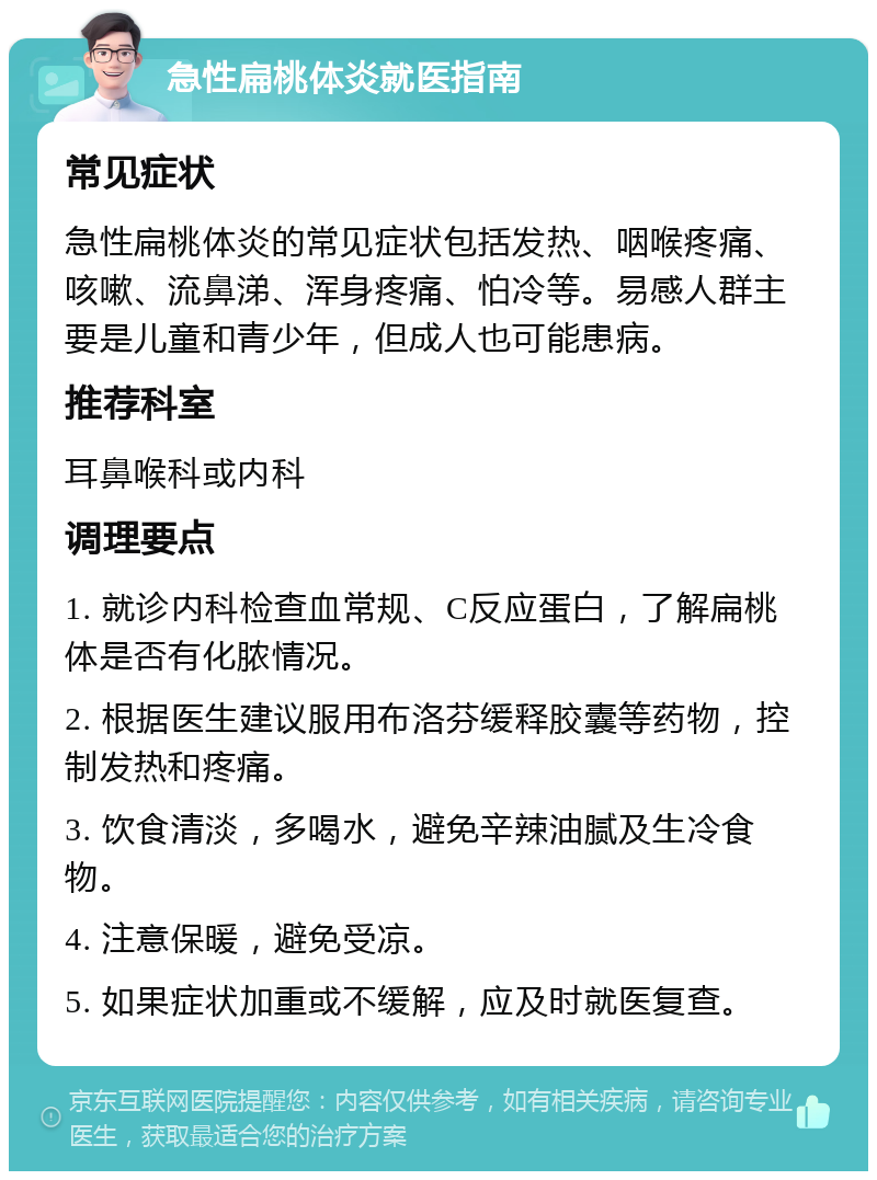 急性扁桃体炎就医指南 常见症状 急性扁桃体炎的常见症状包括发热、咽喉疼痛、咳嗽、流鼻涕、浑身疼痛、怕冷等。易感人群主要是儿童和青少年，但成人也可能患病。 推荐科室 耳鼻喉科或内科 调理要点 1. 就诊内科检查血常规、C反应蛋白，了解扁桃体是否有化脓情况。 2. 根据医生建议服用布洛芬缓释胶囊等药物，控制发热和疼痛。 3. 饮食清淡，多喝水，避免辛辣油腻及生冷食物。 4. 注意保暖，避免受凉。 5. 如果症状加重或不缓解，应及时就医复查。