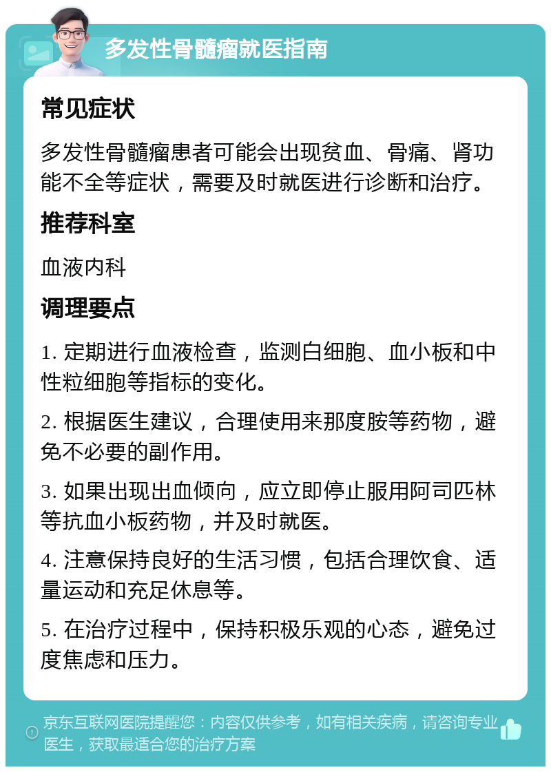 多发性骨髓瘤就医指南 常见症状 多发性骨髓瘤患者可能会出现贫血、骨痛、肾功能不全等症状，需要及时就医进行诊断和治疗。 推荐科室 血液内科 调理要点 1. 定期进行血液检查，监测白细胞、血小板和中性粒细胞等指标的变化。 2. 根据医生建议，合理使用来那度胺等药物，避免不必要的副作用。 3. 如果出现出血倾向，应立即停止服用阿司匹林等抗血小板药物，并及时就医。 4. 注意保持良好的生活习惯，包括合理饮食、适量运动和充足休息等。 5. 在治疗过程中，保持积极乐观的心态，避免过度焦虑和压力。