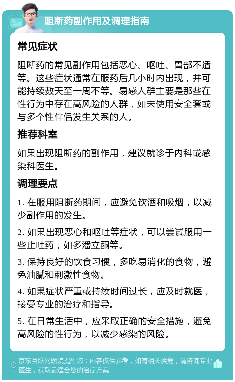 阻断药副作用及调理指南 常见症状 阻断药的常见副作用包括恶心、呕吐、胃部不适等。这些症状通常在服药后几小时内出现，并可能持续数天至一周不等。易感人群主要是那些在性行为中存在高风险的人群，如未使用安全套或与多个性伴侣发生关系的人。 推荐科室 如果出现阻断药的副作用，建议就诊于内科或感染科医生。 调理要点 1. 在服用阻断药期间，应避免饮酒和吸烟，以减少副作用的发生。 2. 如果出现恶心和呕吐等症状，可以尝试服用一些止吐药，如多潘立酮等。 3. 保持良好的饮食习惯，多吃易消化的食物，避免油腻和刺激性食物。 4. 如果症状严重或持续时间过长，应及时就医，接受专业的治疗和指导。 5. 在日常生活中，应采取正确的安全措施，避免高风险的性行为，以减少感染的风险。