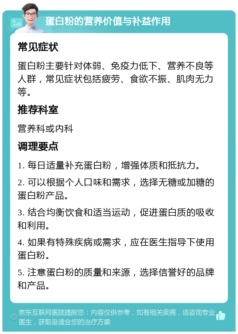 蛋白粉的营养价值与补益作用 常见症状 蛋白粉主要针对体弱、免疫力低下、营养不良等人群，常见症状包括疲劳、食欲不振、肌肉无力等。 推荐科室 营养科或内科 调理要点 1. 每日适量补充蛋白粉，增强体质和抵抗力。 2. 可以根据个人口味和需求，选择无糖或加糖的蛋白粉产品。 3. 结合均衡饮食和适当运动，促进蛋白质的吸收和利用。 4. 如果有特殊疾病或需求，应在医生指导下使用蛋白粉。 5. 注意蛋白粉的质量和来源，选择信誉好的品牌和产品。