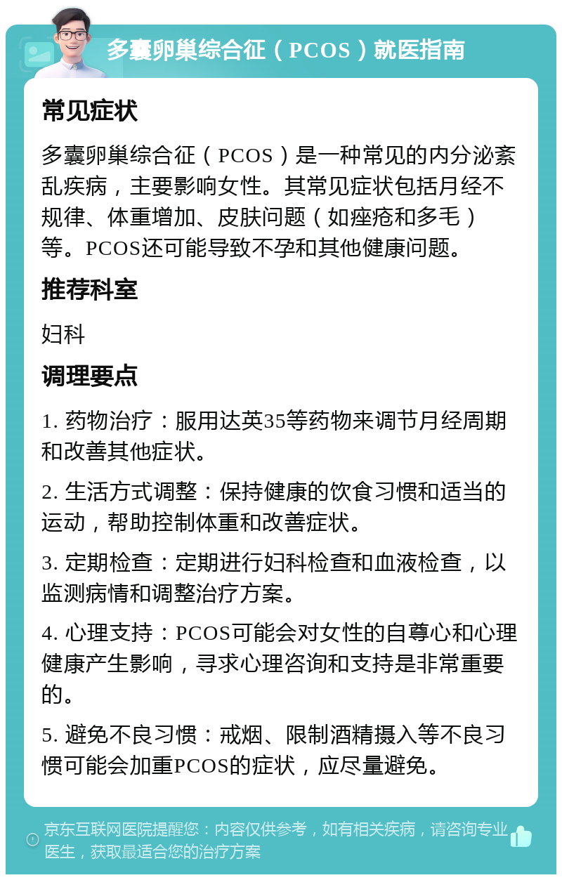 多囊卵巢综合征（PCOS）就医指南 常见症状 多囊卵巢综合征（PCOS）是一种常见的内分泌紊乱疾病，主要影响女性。其常见症状包括月经不规律、体重增加、皮肤问题（如痤疮和多毛）等。PCOS还可能导致不孕和其他健康问题。 推荐科室 妇科 调理要点 1. 药物治疗：服用达英35等药物来调节月经周期和改善其他症状。 2. 生活方式调整：保持健康的饮食习惯和适当的运动，帮助控制体重和改善症状。 3. 定期检查：定期进行妇科检查和血液检查，以监测病情和调整治疗方案。 4. 心理支持：PCOS可能会对女性的自尊心和心理健康产生影响，寻求心理咨询和支持是非常重要的。 5. 避免不良习惯：戒烟、限制酒精摄入等不良习惯可能会加重PCOS的症状，应尽量避免。