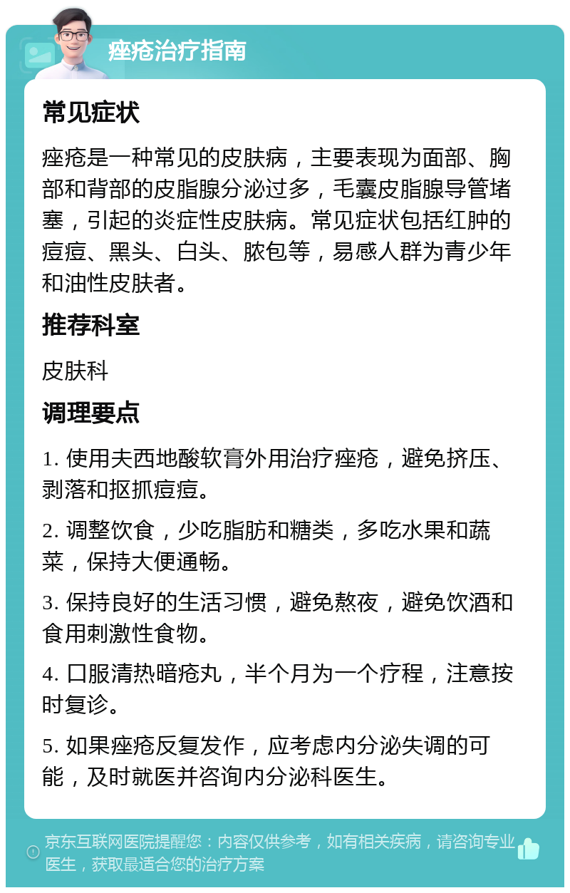 痤疮治疗指南 常见症状 痤疮是一种常见的皮肤病，主要表现为面部、胸部和背部的皮脂腺分泌过多，毛囊皮脂腺导管堵塞，引起的炎症性皮肤病。常见症状包括红肿的痘痘、黑头、白头、脓包等，易感人群为青少年和油性皮肤者。 推荐科室 皮肤科 调理要点 1. 使用夫西地酸软膏外用治疗痤疮，避免挤压、剥落和抠抓痘痘。 2. 调整饮食，少吃脂肪和糖类，多吃水果和蔬菜，保持大便通畅。 3. 保持良好的生活习惯，避免熬夜，避免饮酒和食用刺激性食物。 4. 口服清热暗疮丸，半个月为一个疗程，注意按时复诊。 5. 如果痤疮反复发作，应考虑内分泌失调的可能，及时就医并咨询内分泌科医生。