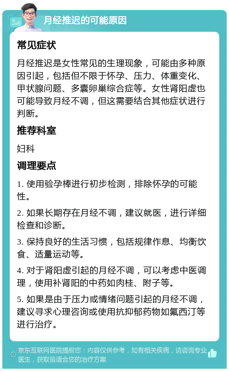 月经推迟的可能原因 常见症状 月经推迟是女性常见的生理现象，可能由多种原因引起，包括但不限于怀孕、压力、体重变化、甲状腺问题、多囊卵巢综合症等。女性肾阳虚也可能导致月经不调，但这需要结合其他症状进行判断。 推荐科室 妇科 调理要点 1. 使用验孕棒进行初步检测，排除怀孕的可能性。 2. 如果长期存在月经不调，建议就医，进行详细检查和诊断。 3. 保持良好的生活习惯，包括规律作息、均衡饮食、适量运动等。 4. 对于肾阳虚引起的月经不调，可以考虑中医调理，使用补肾阳的中药如肉桂、附子等。 5. 如果是由于压力或情绪问题引起的月经不调，建议寻求心理咨询或使用抗抑郁药物如氟西汀等进行治疗。