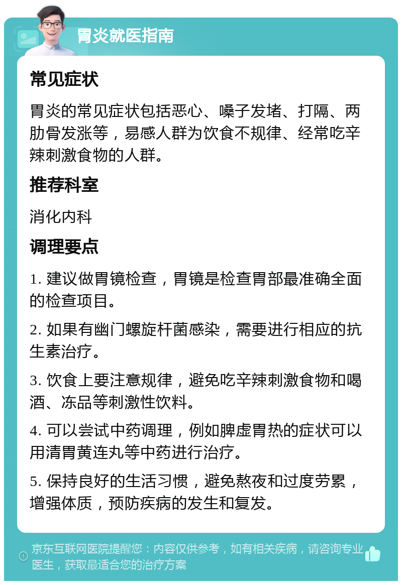 胃炎就医指南 常见症状 胃炎的常见症状包括恶心、嗓子发堵、打隔、两肋骨发涨等，易感人群为饮食不规律、经常吃辛辣刺激食物的人群。 推荐科室 消化内科 调理要点 1. 建议做胃镜检查，胃镜是检查胃部最准确全面的检查项目。 2. 如果有幽门螺旋杆菌感染，需要进行相应的抗生素治疗。 3. 饮食上要注意规律，避免吃辛辣刺激食物和喝酒、冻品等刺激性饮料。 4. 可以尝试中药调理，例如脾虚胃热的症状可以用清胃黄连丸等中药进行治疗。 5. 保持良好的生活习惯，避免熬夜和过度劳累，增强体质，预防疾病的发生和复发。