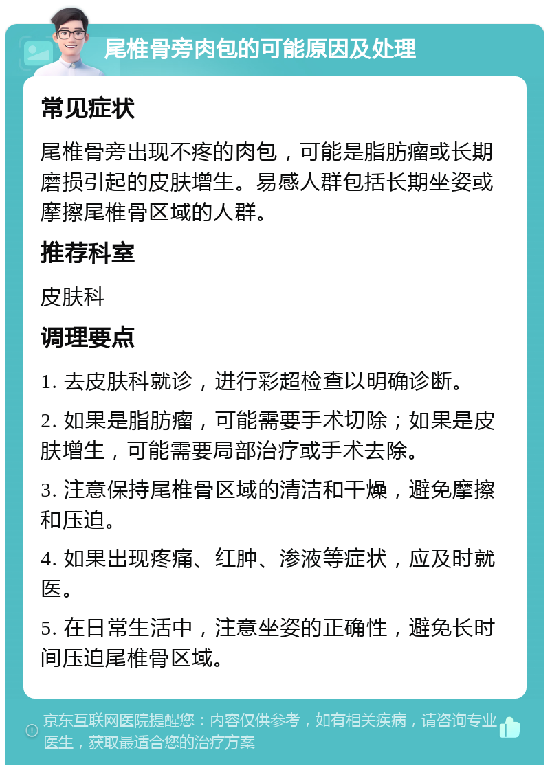 尾椎骨旁肉包的可能原因及处理 常见症状 尾椎骨旁出现不疼的肉包，可能是脂肪瘤或长期磨损引起的皮肤增生。易感人群包括长期坐姿或摩擦尾椎骨区域的人群。 推荐科室 皮肤科 调理要点 1. 去皮肤科就诊，进行彩超检查以明确诊断。 2. 如果是脂肪瘤，可能需要手术切除；如果是皮肤增生，可能需要局部治疗或手术去除。 3. 注意保持尾椎骨区域的清洁和干燥，避免摩擦和压迫。 4. 如果出现疼痛、红肿、渗液等症状，应及时就医。 5. 在日常生活中，注意坐姿的正确性，避免长时间压迫尾椎骨区域。