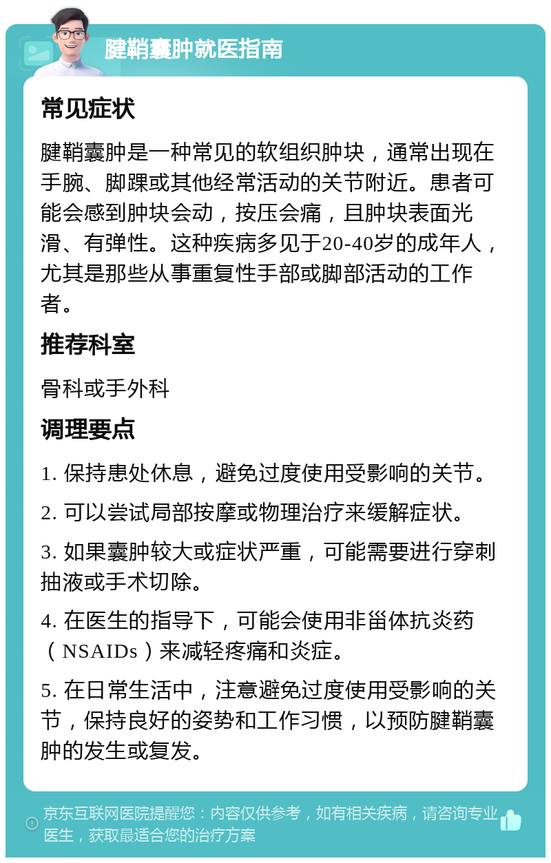 腱鞘囊肿就医指南 常见症状 腱鞘囊肿是一种常见的软组织肿块，通常出现在手腕、脚踝或其他经常活动的关节附近。患者可能会感到肿块会动，按压会痛，且肿块表面光滑、有弹性。这种疾病多见于20-40岁的成年人，尤其是那些从事重复性手部或脚部活动的工作者。 推荐科室 骨科或手外科 调理要点 1. 保持患处休息，避免过度使用受影响的关节。 2. 可以尝试局部按摩或物理治疗来缓解症状。 3. 如果囊肿较大或症状严重，可能需要进行穿刺抽液或手术切除。 4. 在医生的指导下，可能会使用非甾体抗炎药（NSAIDs）来减轻疼痛和炎症。 5. 在日常生活中，注意避免过度使用受影响的关节，保持良好的姿势和工作习惯，以预防腱鞘囊肿的发生或复发。