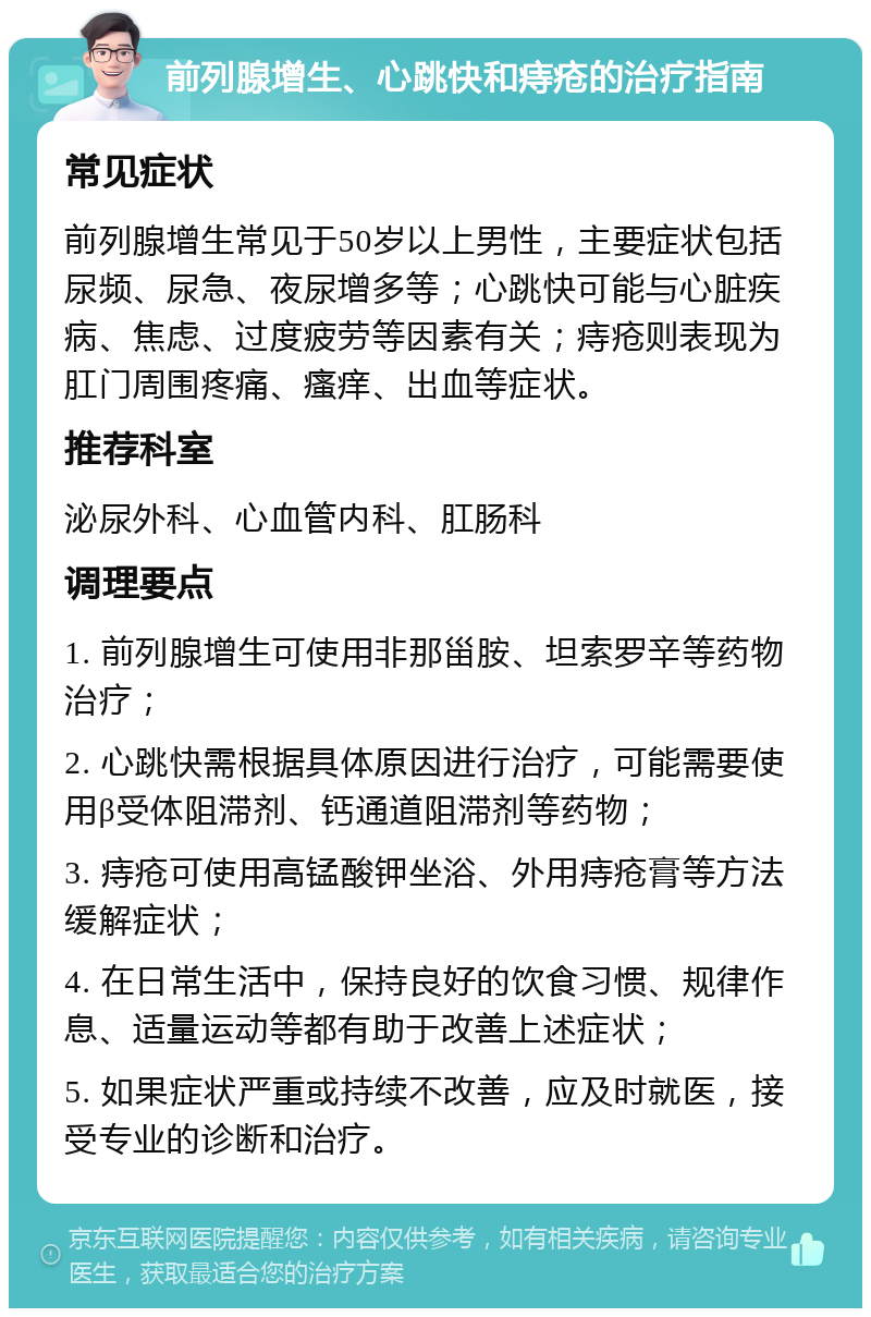 前列腺增生、心跳快和痔疮的治疗指南 常见症状 前列腺增生常见于50岁以上男性，主要症状包括尿频、尿急、夜尿增多等；心跳快可能与心脏疾病、焦虑、过度疲劳等因素有关；痔疮则表现为肛门周围疼痛、瘙痒、出血等症状。 推荐科室 泌尿外科、心血管内科、肛肠科 调理要点 1. 前列腺增生可使用非那甾胺、坦索罗辛等药物治疗； 2. 心跳快需根据具体原因进行治疗，可能需要使用β受体阻滞剂、钙通道阻滞剂等药物； 3. 痔疮可使用高锰酸钾坐浴、外用痔疮膏等方法缓解症状； 4. 在日常生活中，保持良好的饮食习惯、规律作息、适量运动等都有助于改善上述症状； 5. 如果症状严重或持续不改善，应及时就医，接受专业的诊断和治疗。