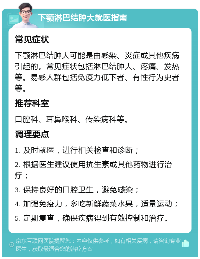 下颚淋巴结肿大就医指南 常见症状 下颚淋巴结肿大可能是由感染、炎症或其他疾病引起的。常见症状包括淋巴结肿大、疼痛、发热等。易感人群包括免疫力低下者、有性行为史者等。 推荐科室 口腔科、耳鼻喉科、传染病科等。 调理要点 1. 及时就医，进行相关检查和诊断； 2. 根据医生建议使用抗生素或其他药物进行治疗； 3. 保持良好的口腔卫生，避免感染； 4. 加强免疫力，多吃新鲜蔬菜水果，适量运动； 5. 定期复查，确保疾病得到有效控制和治疗。