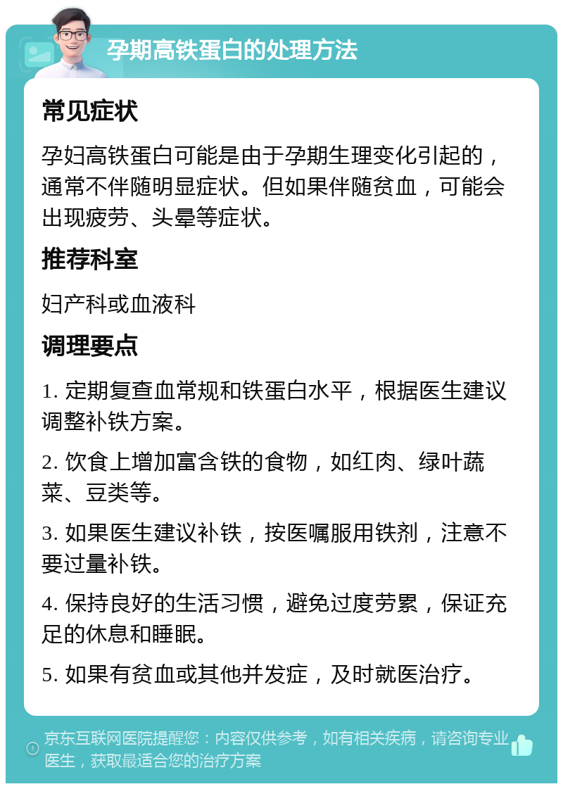 孕期高铁蛋白的处理方法 常见症状 孕妇高铁蛋白可能是由于孕期生理变化引起的，通常不伴随明显症状。但如果伴随贫血，可能会出现疲劳、头晕等症状。 推荐科室 妇产科或血液科 调理要点 1. 定期复查血常规和铁蛋白水平，根据医生建议调整补铁方案。 2. 饮食上增加富含铁的食物，如红肉、绿叶蔬菜、豆类等。 3. 如果医生建议补铁，按医嘱服用铁剂，注意不要过量补铁。 4. 保持良好的生活习惯，避免过度劳累，保证充足的休息和睡眠。 5. 如果有贫血或其他并发症，及时就医治疗。