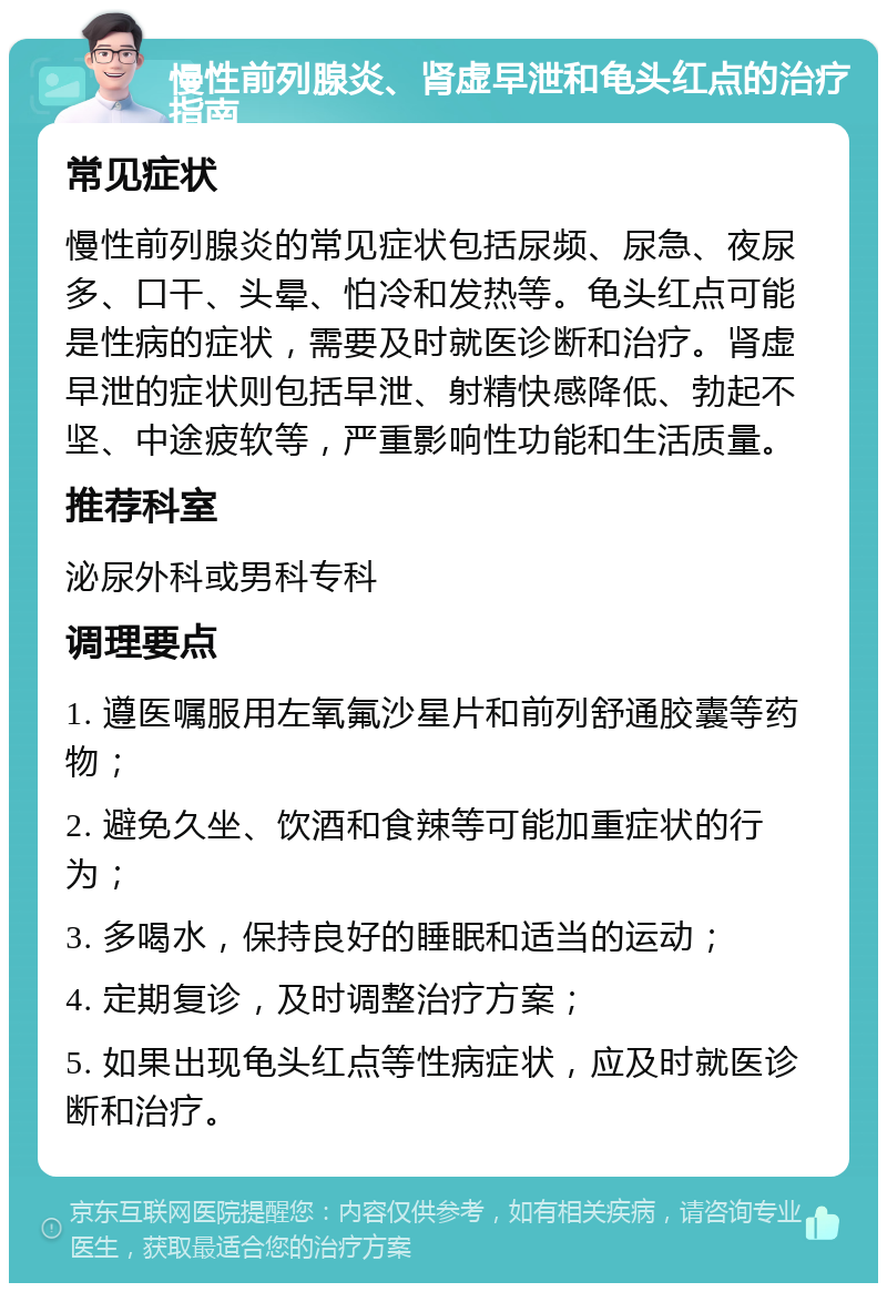 慢性前列腺炎、肾虚早泄和龟头红点的治疗指南 常见症状 慢性前列腺炎的常见症状包括尿频、尿急、夜尿多、口干、头晕、怕冷和发热等。龟头红点可能是性病的症状，需要及时就医诊断和治疗。肾虚早泄的症状则包括早泄、射精快感降低、勃起不坚、中途疲软等，严重影响性功能和生活质量。 推荐科室 泌尿外科或男科专科 调理要点 1. 遵医嘱服用左氧氟沙星片和前列舒通胶囊等药物； 2. 避免久坐、饮酒和食辣等可能加重症状的行为； 3. 多喝水，保持良好的睡眠和适当的运动； 4. 定期复诊，及时调整治疗方案； 5. 如果出现龟头红点等性病症状，应及时就医诊断和治疗。