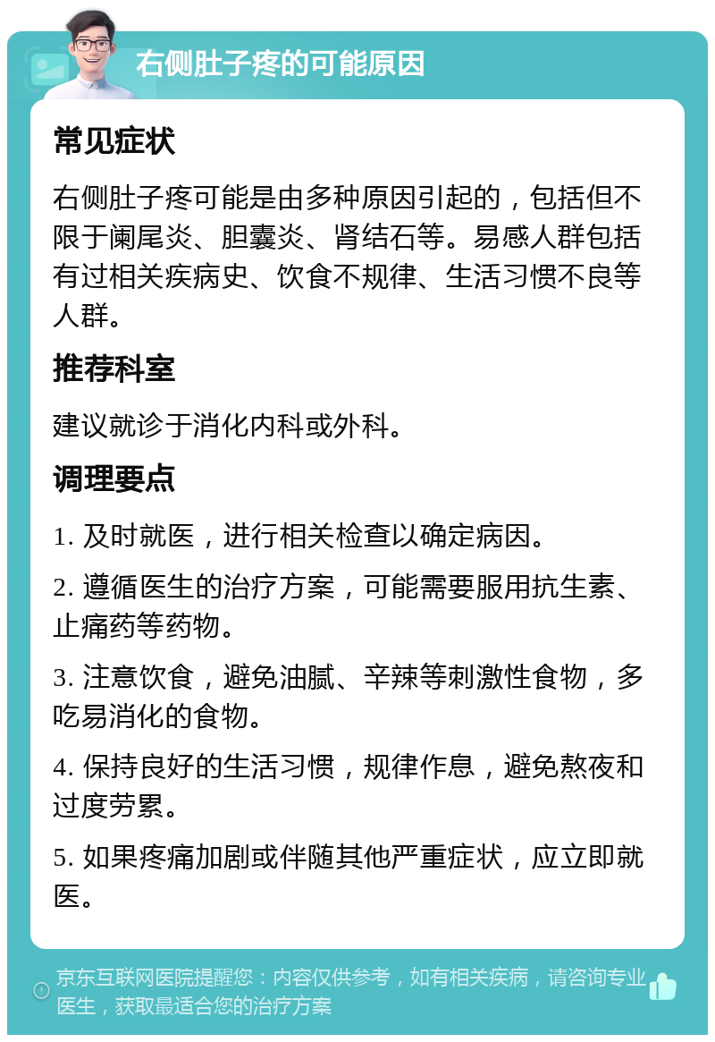 右侧肚子疼的可能原因 常见症状 右侧肚子疼可能是由多种原因引起的，包括但不限于阑尾炎、胆囊炎、肾结石等。易感人群包括有过相关疾病史、饮食不规律、生活习惯不良等人群。 推荐科室 建议就诊于消化内科或外科。 调理要点 1. 及时就医，进行相关检查以确定病因。 2. 遵循医生的治疗方案，可能需要服用抗生素、止痛药等药物。 3. 注意饮食，避免油腻、辛辣等刺激性食物，多吃易消化的食物。 4. 保持良好的生活习惯，规律作息，避免熬夜和过度劳累。 5. 如果疼痛加剧或伴随其他严重症状，应立即就医。