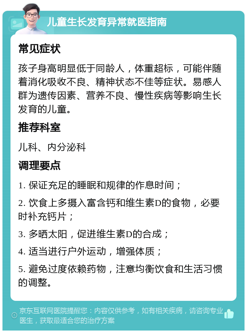 儿童生长发育异常就医指南 常见症状 孩子身高明显低于同龄人，体重超标，可能伴随着消化吸收不良、精神状态不佳等症状。易感人群为遗传因素、营养不良、慢性疾病等影响生长发育的儿童。 推荐科室 儿科、内分泌科 调理要点 1. 保证充足的睡眠和规律的作息时间； 2. 饮食上多摄入富含钙和维生素D的食物，必要时补充钙片； 3. 多晒太阳，促进维生素D的合成； 4. 适当进行户外运动，增强体质； 5. 避免过度依赖药物，注意均衡饮食和生活习惯的调整。