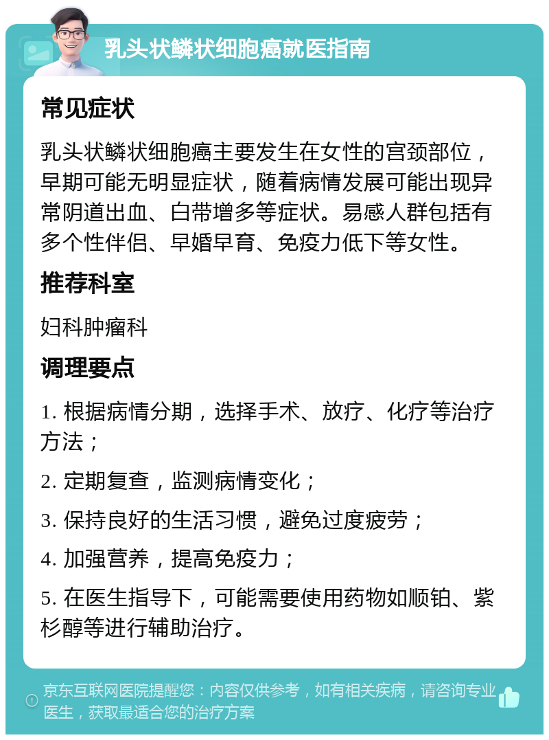 乳头状鳞状细胞癌就医指南 常见症状 乳头状鳞状细胞癌主要发生在女性的宫颈部位，早期可能无明显症状，随着病情发展可能出现异常阴道出血、白带增多等症状。易感人群包括有多个性伴侣、早婚早育、免疫力低下等女性。 推荐科室 妇科肿瘤科 调理要点 1. 根据病情分期，选择手术、放疗、化疗等治疗方法； 2. 定期复查，监测病情变化； 3. 保持良好的生活习惯，避免过度疲劳； 4. 加强营养，提高免疫力； 5. 在医生指导下，可能需要使用药物如顺铂、紫杉醇等进行辅助治疗。