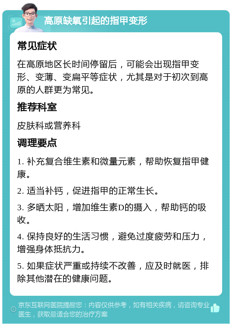 高原缺氧引起的指甲变形 常见症状 在高原地区长时间停留后，可能会出现指甲变形、变薄、变扁平等症状，尤其是对于初次到高原的人群更为常见。 推荐科室 皮肤科或营养科 调理要点 1. 补充复合维生素和微量元素，帮助恢复指甲健康。 2. 适当补钙，促进指甲的正常生长。 3. 多晒太阳，增加维生素D的摄入，帮助钙的吸收。 4. 保持良好的生活习惯，避免过度疲劳和压力，增强身体抵抗力。 5. 如果症状严重或持续不改善，应及时就医，排除其他潜在的健康问题。