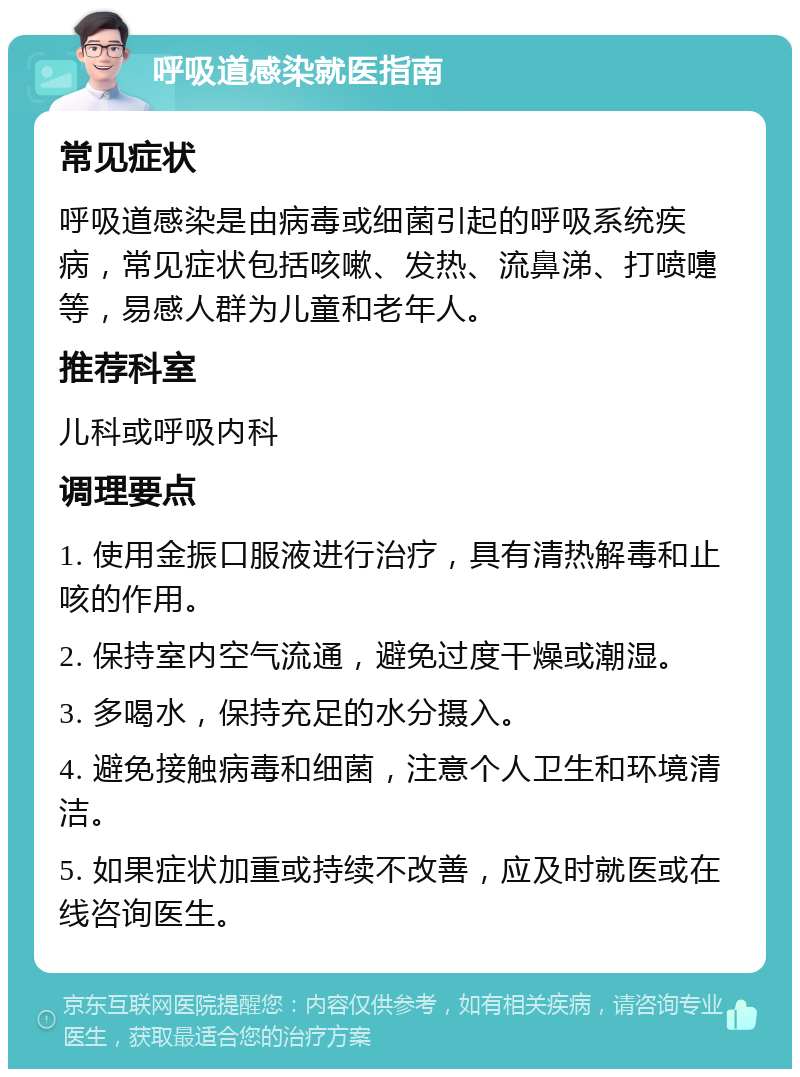 呼吸道感染就医指南 常见症状 呼吸道感染是由病毒或细菌引起的呼吸系统疾病，常见症状包括咳嗽、发热、流鼻涕、打喷嚏等，易感人群为儿童和老年人。 推荐科室 儿科或呼吸内科 调理要点 1. 使用金振口服液进行治疗，具有清热解毒和止咳的作用。 2. 保持室内空气流通，避免过度干燥或潮湿。 3. 多喝水，保持充足的水分摄入。 4. 避免接触病毒和细菌，注意个人卫生和环境清洁。 5. 如果症状加重或持续不改善，应及时就医或在线咨询医生。