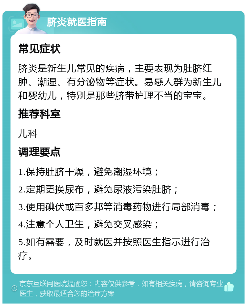 脐炎就医指南 常见症状 脐炎是新生儿常见的疾病，主要表现为肚脐红肿、潮湿、有分泌物等症状。易感人群为新生儿和婴幼儿，特别是那些脐带护理不当的宝宝。 推荐科室 儿科 调理要点 1.保持肚脐干燥，避免潮湿环境； 2.定期更换尿布，避免尿液污染肚脐； 3.使用碘伏或百多邦等消毒药物进行局部消毒； 4.注意个人卫生，避免交叉感染； 5.如有需要，及时就医并按照医生指示进行治疗。